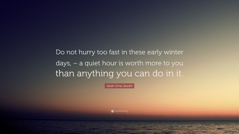 Sarah Orne Jewett Quote: “Do not hurry too fast in these early winter days, – a quiet hour is worth more to you than anything you can do in it.”
