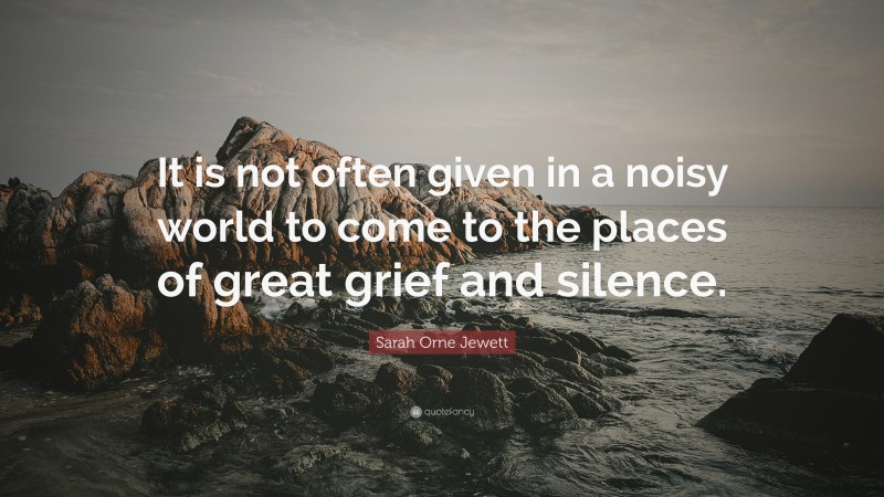 Sarah Orne Jewett Quote: “It is not often given in a noisy world to come to the places of great grief and silence.”
