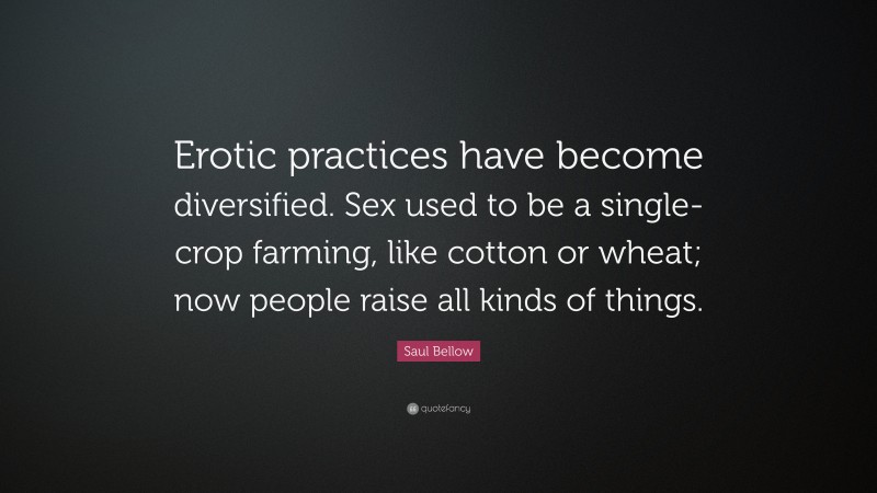 Saul Bellow Quote: “Erotic practices have become diversified. Sex used to be a single-crop farming, like cotton or wheat; now people raise all kinds of things.”