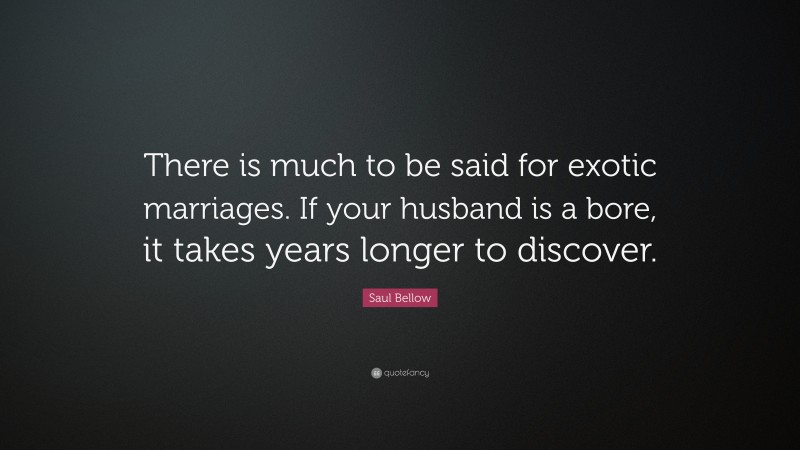 Saul Bellow Quote: “There is much to be said for exotic marriages. If your husband is a bore, it takes years longer to discover.”