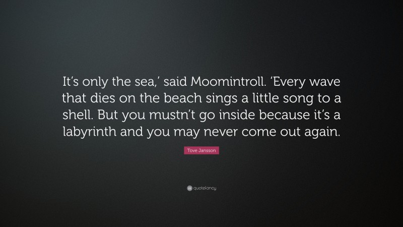 Tove Jansson Quote: “It’s only the sea,’ said Moomintroll. ‘Every wave that dies on the beach sings a little song to a shell. But you mustn’t go inside because it’s a labyrinth and you may never come out again.”