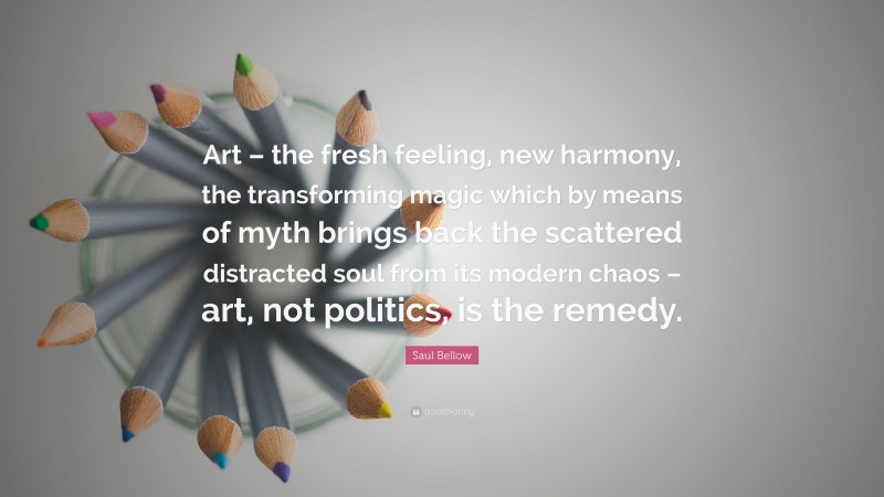 Saul Bellow Quote: “Art – the fresh feeling, new harmony, the transforming magic which by means of myth brings back the scattered distracted soul from its modern chaos – art, not politics, is the remedy.”