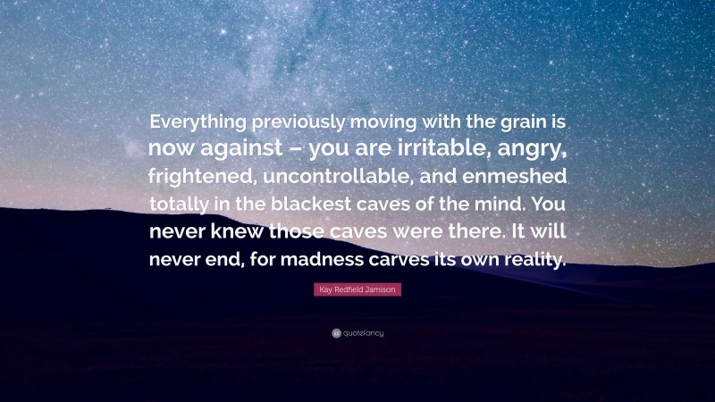 Kay Redfield Jamison Quote: “Everything previously moving with the grain is now against – you are irritable, angry, frightened, uncontrollable, and enmeshed totally in the blackest caves of the mind. You never knew those caves were there. It will never end, for madness carves its own reality.”