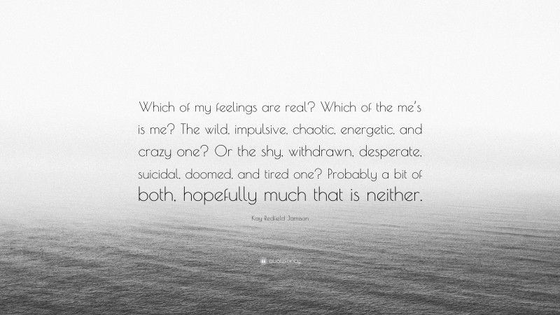 Kay Redfield Jamison Quote: “Which of my feelings are real? Which of the me’s is me? The wild, impulsive, chaotic, energetic, and crazy one? Or the shy, withdrawn, desperate, suicidal, doomed, and tired one? Probably a bit of both, hopefully much that is neither.”