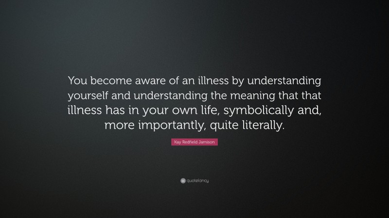 Kay Redfield Jamison Quote: “You become aware of an illness by understanding yourself and understanding the meaning that that illness has in your own life, symbolically and, more importantly, quite literally.”