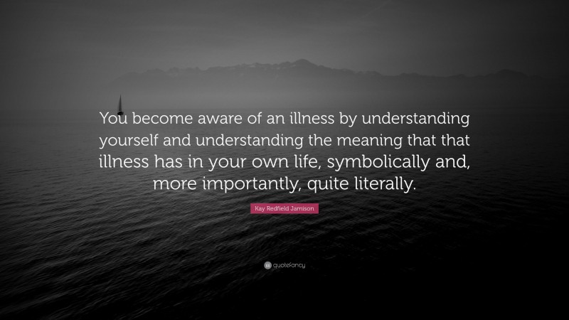 Kay Redfield Jamison Quote: “You become aware of an illness by understanding yourself and understanding the meaning that that illness has in your own life, symbolically and, more importantly, quite literally.”