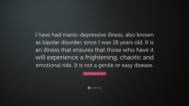 Kay Redfield Jamison Quote: “I have had manic-depressive illness, also known as bipolar disorder, since I was 18 years old. It is an illness that ensures that those who have it will experience a frightening, chaotic and emotional ride. It is not a gentle or easy disease.”