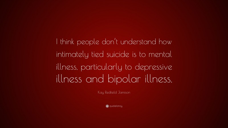 Kay Redfield Jamison Quote: “I think people don’t understand how intimately tied suicide is to mental illness, particularly to depressive illness and bipolar illness.”