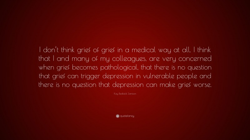 Kay Redfield Jamison Quote: “I don’t think grief of grief in a medical way at all. I think that I and many of my colleagues, are very concerned when grief becomes pathological, that there is no question that grief can trigger depression in vulnerable people and there is no question that depression can make grief worse.”