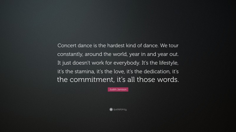 Judith Jamison Quote: “Concert dance is the hardest kind of dance. We tour constantly, around the world, year in and year out. It just doesn’t work for everybody. It’s the lifestyle, it’s the stamina, it’s the love, it’s the dedication, it’s the commitment, it’s all those words.”