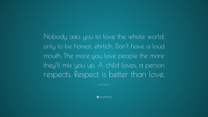 Saul Bellow Quote: “Nobody asks you to love the whole world, only to be honest, ehrlich. Don’t have a loud mouth. The more you love people the more they’ll mix you up. A child loves, a person respects. Respect is better than love.”