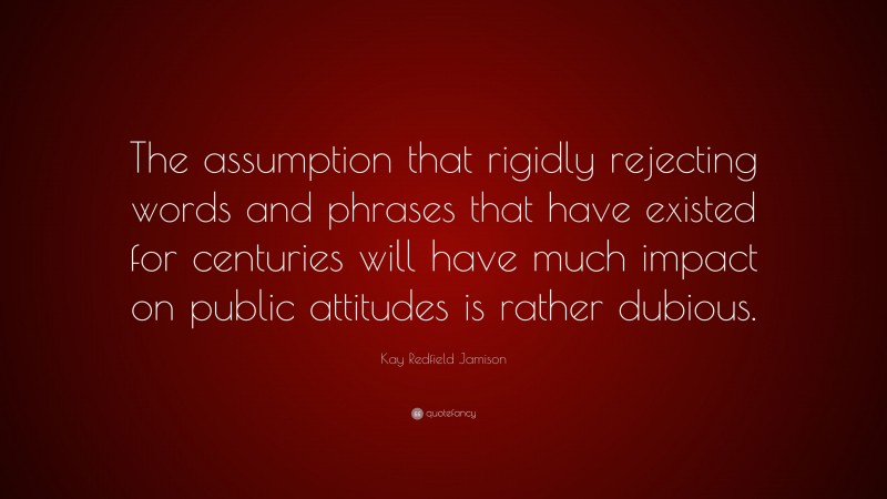 Kay Redfield Jamison Quote: “The assumption that rigidly rejecting words and phrases that have existed for centuries will have much impact on public attitudes is rather dubious.”