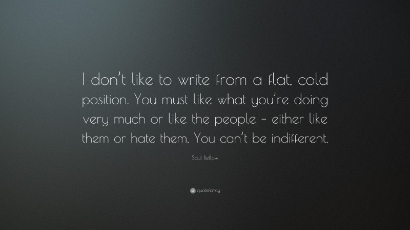 Saul Bellow Quote: “I don’t like to write from a flat, cold position. You must like what you’re doing very much or like the people – either like them or hate them. You can’t be indifferent.”
