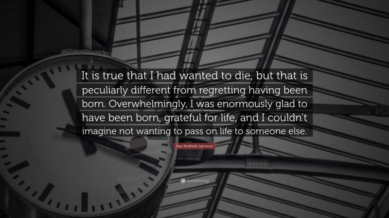 Kay Redfield Jamison Quote: “It is true that I had wanted to die, but that is peculiarly different from regretting having been born. Overwhelmingly, I was enormously glad to have been born, grateful for life, and I couldn’t imagine not wanting to pass on life to someone else.”