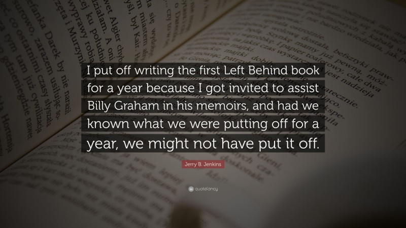 Jerry B. Jenkins Quote: “I put off writing the first Left Behind book for a year because I got invited to assist Billy Graham in his memoirs, and had we known what we were putting off for a year, we might not have put it off.”