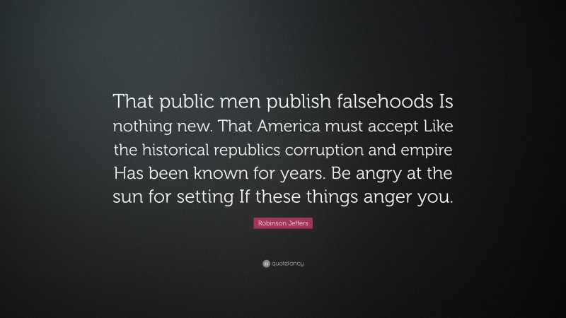 Robinson Jeffers Quote: “That public men publish falsehoods Is nothing new. That America must accept Like the historical republics corruption and empire Has been known for years. Be angry at the sun for setting If these things anger you.”
