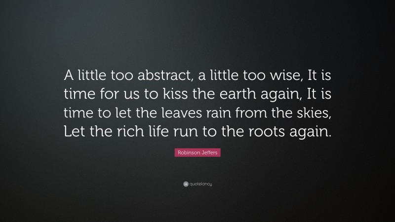 Robinson Jeffers Quote: “A little too abstract, a little too wise, It is time for us to kiss the earth again, It is time to let the leaves rain from the skies, Let the rich life run to the roots again.”