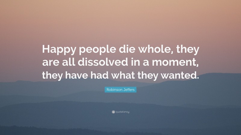 Robinson Jeffers Quote: “Happy people die whole, they are all dissolved in a moment, they have had what they wanted.”