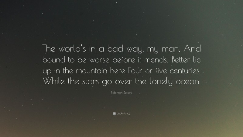 Robinson Jeffers Quote: “The world’s in a bad way, my man, And bound to be worse before it mends; Better lie up in the mountain here Four or five centuries, While the stars go over the lonely ocean.”