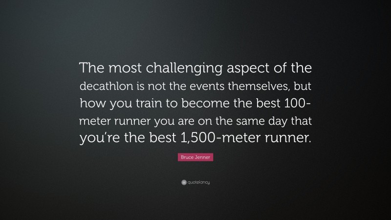 Bruce Jenner Quote: “The most challenging aspect of the decathlon is not the events themselves, but how you train to become the best 100-meter runner you are on the same day that you’re the best 1,500-meter runner.”