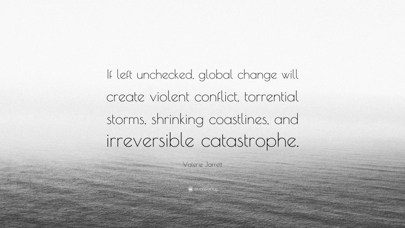 Valerie Jarrett Quote: “If left unchecked, global change will create violent conflict, torrential storms, shrinking coastlines, and irreversible catastrophe.”