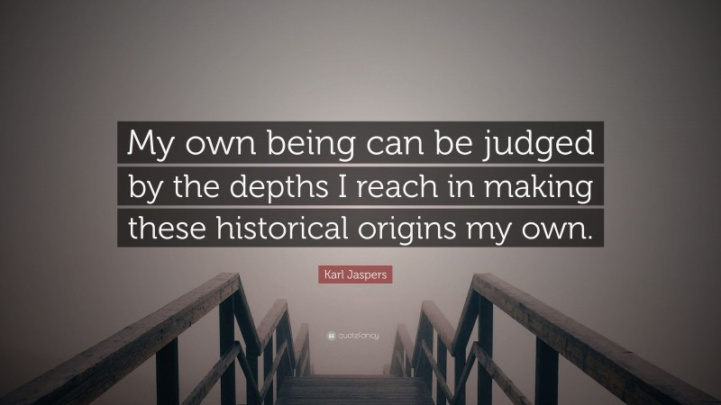 Karl Jaspers Quote: “My own being can be judged by the depths I reach in making these historical origins my own.”