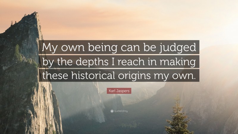 Karl Jaspers Quote: “My own being can be judged by the depths I reach in making these historical origins my own.”