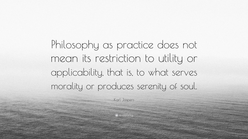 Karl Jaspers Quote: “Philosophy as practice does not mean its restriction to utility or applicability, that is, to what serves morality or produces serenity of soul.”