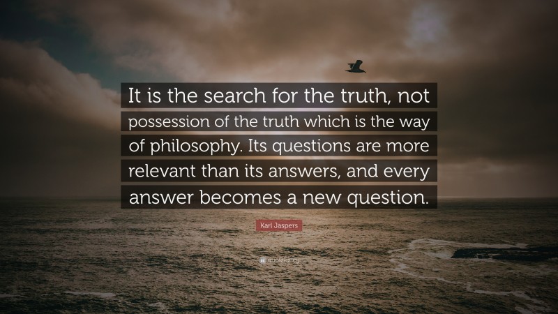 Karl Jaspers Quote: “It is the search for the truth, not possession of the truth which is the way of philosophy. Its questions are more relevant than its answers, and every answer becomes a new question.”