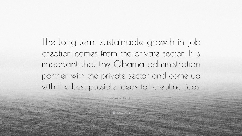 Valerie Jarrett Quote: “The long term sustainable growth in job creation comes from the private sector. It is important that the Obama administration partner with the private sector and come up with the best possible ideas for creating jobs.”
