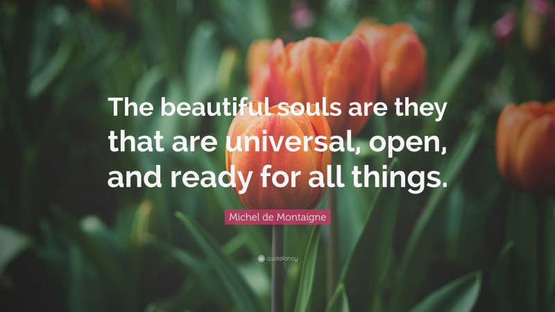 Michel de Montaigne Quote: “The beautiful souls are they that are universal, open, and ready for all things.”
