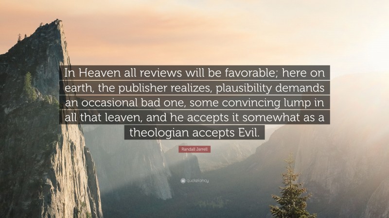 Randall Jarrell Quote: “In Heaven all reviews will be favorable; here on earth, the publisher realizes, plausibility demands an occasional bad one, some convincing lump in all that leaven, and he accepts it somewhat as a theologian accepts Evil.”