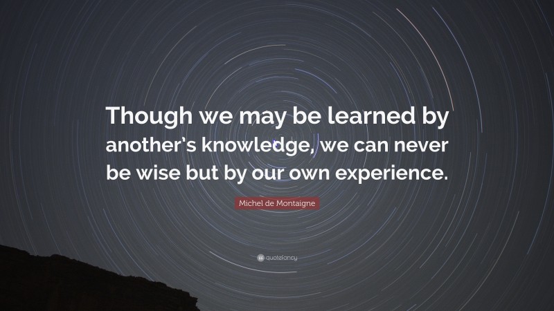 Michel de Montaigne Quote: “Though we may be learned by another’s knowledge, we can never be wise but by our own experience.”