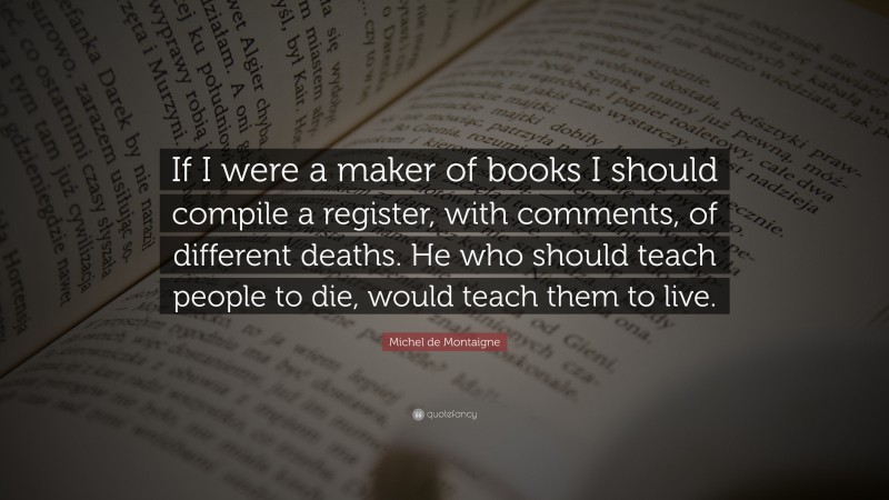 Michel de Montaigne Quote: “If I were a maker of books I should compile a register, with comments, of different deaths. He who should teach people to die, would teach them to live.”