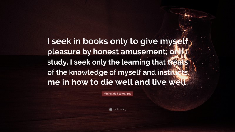 Michel de Montaigne Quote: “I seek in books only to give myself pleasure by honest amusement; or if I study, I seek only the learning that treats of the knowledge of myself and instructs me in how to die well and live well.”