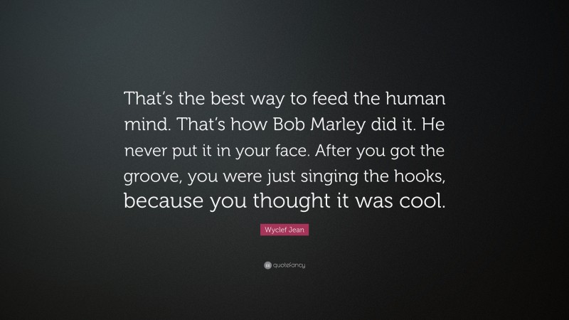Wyclef Jean Quote: “That’s the best way to feed the human mind. That’s how Bob Marley did it. He never put it in your face. After you got the groove, you were just singing the hooks, because you thought it was cool.”