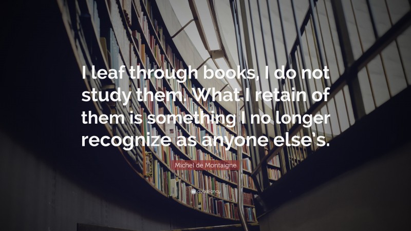 Michel de Montaigne Quote: “I leaf through books, I do not study them. What I retain of them is something I no longer recognize as anyone else’s.”