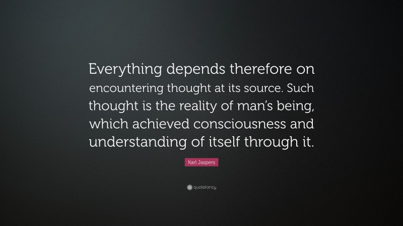 Karl Jaspers Quote: “Everything depends therefore on encountering thought at its source. Such thought is the reality of man’s being, which achieved consciousness and understanding of itself through it.”