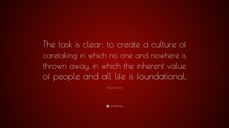 Naomi Klein Quote: “The task is clear: to create a culture of caretaking in which no one and nowhere is thrown away, in which the inherent value of people and all life is foundational.”