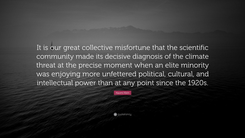 Naomi Klein Quote: “It is our great collective misfortune that the scientific community made its decisive diagnosis of the climate threat at the precise moment when an elite minority was enjoying more unfettered political, cultural, and intellectual power than at any point since the 1920s.”