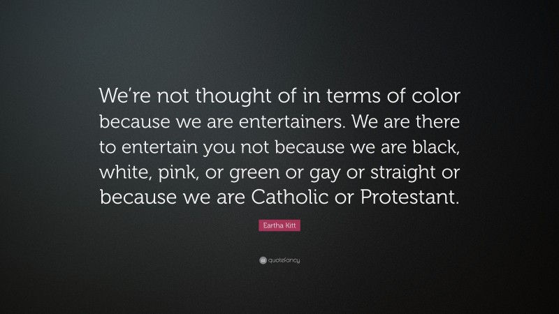 Eartha Kitt Quote: “We’re not thought of in terms of color because we are entertainers. We are there to entertain you not because we are black, white, pink, or green or gay or straight or because we are Catholic or Protestant.”