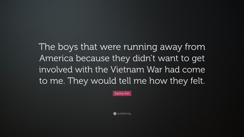 Eartha Kitt Quote: “The boys that were running away from America because they didn’t want to get involved with the Vietnam War had come to me. They would tell me how they felt.”