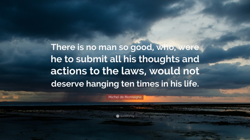 Michel de Montaigne Quote: “There is no man so good, who, were he to submit all his thoughts and actions to the laws, would not deserve hanging ten times in his life.”
