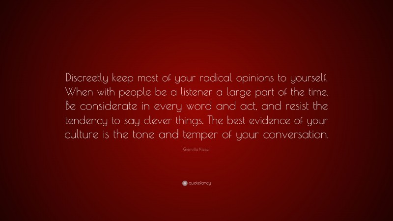 Grenville Kleiser Quote: “Discreetly keep most of your radical opinions to yourself. When with people be a listener a large part of the time. Be considerate in every word and act, and resist the tendency to say clever things. The best evidence of your culture is the tone and temper of your conversation.”
