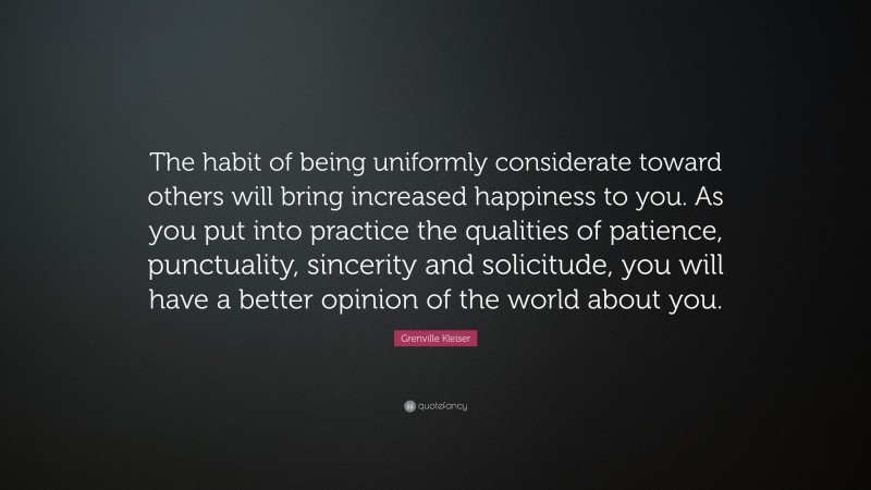 Grenville Kleiser Quote: “The habit of being uniformly considerate toward others will bring increased happiness to you. As you put into practice the qualities of patience, punctuality, sincerity and solicitude, you will have a better opinion of the world about you.”