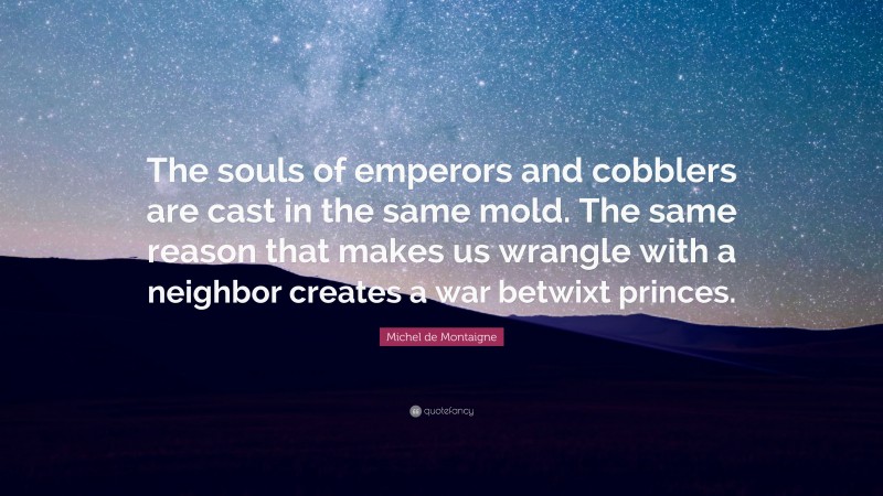 Michel de Montaigne Quote: “The souls of emperors and cobblers are cast in the same mold. The same reason that makes us wrangle with a neighbor creates a war betwixt princes.”