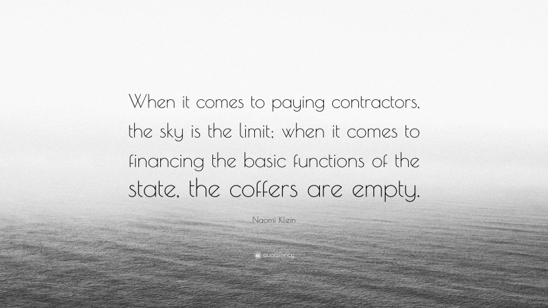 Naomi Klein Quote: “When it comes to paying contractors, the sky is the limit; when it comes to financing the basic functions of the state, the coffers are empty.”