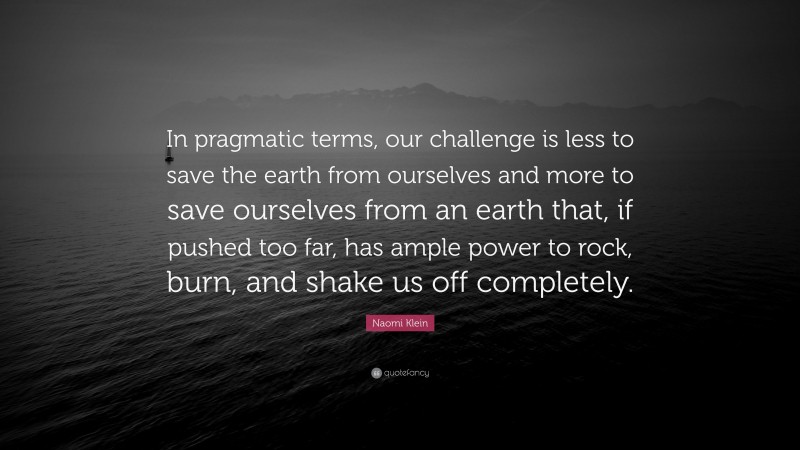 Naomi Klein Quote: “In pragmatic terms, our challenge is less to save the earth from ourselves and more to save ourselves from an earth that, if pushed too far, has ample power to rock, burn, and shake us off completely.”