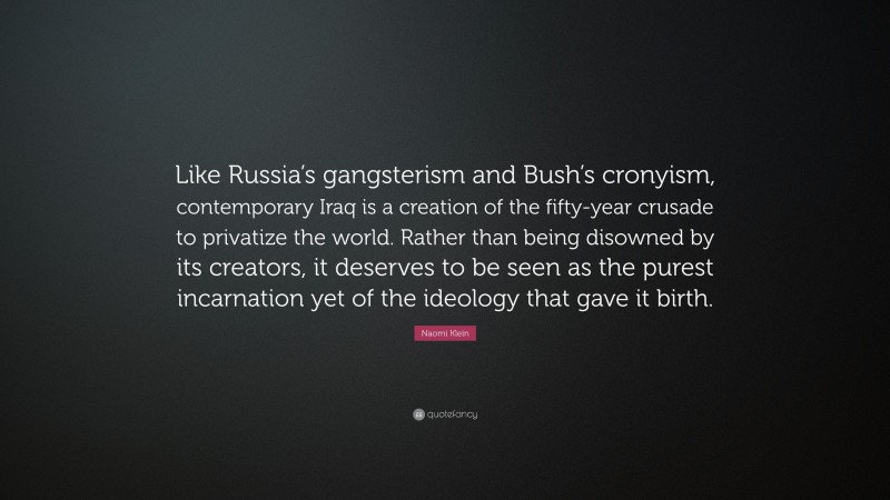 Naomi Klein Quote: “Like Russia’s gangsterism and Bush’s cronyism, contemporary Iraq is a creation of the fifty-year crusade to privatize the world. Rather than being disowned by its creators, it deserves to be seen as the purest incarnation yet of the ideology that gave it birth.”