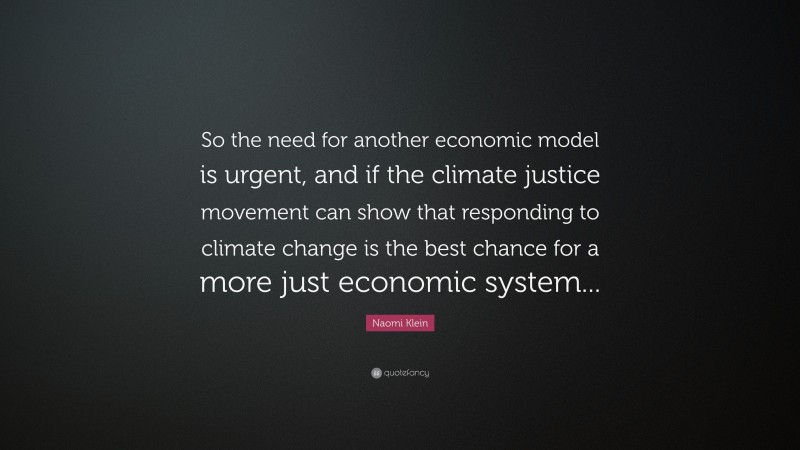 Naomi Klein Quote: “So the need for another economic model is urgent, and if the climate justice movement can show that responding to climate change is the best chance for a more just economic system...”
